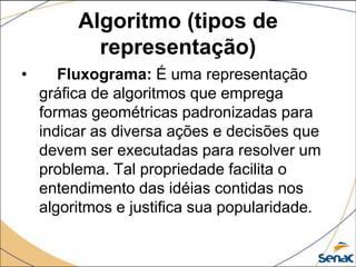 Algoritmo (tipos de
           representação)
•      Fluxograma: É uma representação
    gráfica de algoritmos que emprega
    formas geométricas padronizadas para
    indicar as diversa ações e decisões que
    devem ser executadas para resolver um
    problema. Tal propriedade facilita o
    entendimento das idéias contidas nos
    algoritmos e justifica sua popularidade.
 