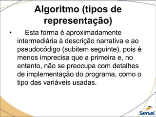 Algoritmo (tipos de
           representação)
•      Esta forma é aproximadamente
    intermediária à descrição narrativa e ao
    pseudocódigo (subitem seguinte), pois é
    menos imprecisa que a primeira e, no
    entanto, não se preocupa com detalhes
    de implementação do programa, como o
    tipo das variáveis usadas.
 