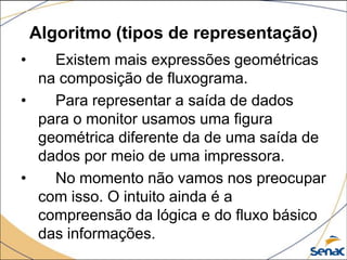 Algoritmo (tipos de representação)
•   Existem mais expressões geométricas
  na composição de fluxograma.
•   Para representar a saída de dados
  para o monitor usamos uma figura
  geométrica diferente da de uma saída de
  dados por meio de uma impressora.
•   No momento não vamos nos preocupar
  com isso. O intuito ainda é a
  compreensão da lógica e do fluxo básico
  das informações.
 