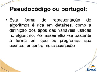 Pseudocódigo ou portugol:
• Esta forma de representação de
  algoritmos é rica em detalhes, como a
  definição dos tipos das variáveis usadas
  no algoritmo. Por assemelhar-se bastante
  à forma em que os programas são
  escritos, encontra muita aceitação
 