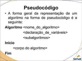 Pseudocódigo
• A forma geral da representação de um
  algoritmo na forma de pseudocódigo é a
  seguinte:
Algoritmo <nome_do_algoritmo>
            <declaração_de_variáveis>
            <subalgoritmos>
Início
     <corpo do algoritmo>
Fim
 