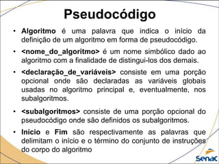 Pseudocódigo
• Algoritmo é uma palavra que indica o início da
  definição de um algoritmo em forma de pseudocódigo.
• <nome_do_algoritmo> é um nome simbólico dado ao
  algoritmo com a finalidade de distingui-los dos demais.
• <declaração_de_variáveis> consiste em uma porção
  opcional onde são declaradas as variáveis globais
  usadas no algoritmo principal e, eventualmente, nos
  subalgoritmos.
• <subalgoritmos> consiste de uma porção opcional do
  pseudocódigo onde são definidos os subalgoritmos.
• Início e Fim são respectivamente as palavras que
  delimitam o início e o término do conjunto de instruções
  do corpo do algoritmo
 