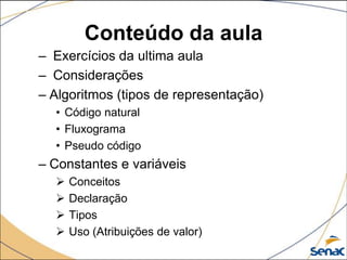 Conteúdo da aula
– Exercícios da ultima aula
– Considerações
– Algoritmos (tipos de representação)
  • Código natural
  • Fluxograma
  • Pseudo código
– Constantes e variáveis
     Conceitos
     Declaração
     Tipos
     Uso (Atribuições de valor)
 