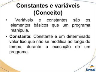 Constantes e variáveis
          (Conceito)
•     Variáveis e constantes são os
   elementos básicos que um programa
   manipula.
• Constante: Constante é um determinado
  valor fixo que não se modifica ao longo do
  tempo, durante a execução de um
  programa.
 