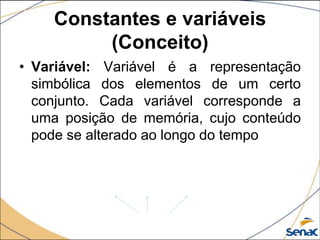 Constantes e variáveis
         (Conceito)
• Variável: Variável é a representação
  simbólica dos elementos de um certo
  conjunto. Cada variável corresponde a
  uma posição de memória, cujo conteúdo
  pode se alterado ao longo do tempo
 