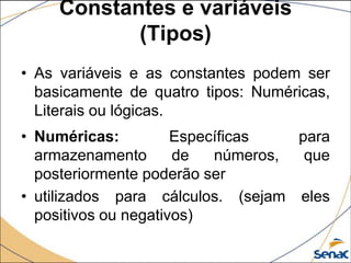 Constantes e variáveis
            (Tipos)
• As variáveis e as constantes podem ser
  basicamente de quatro tipos: Numéricas,
  Literais ou lógicas.
• Numéricas:          Específicas   para
  armazenamento       de   números,  que
  posteriormente poderão ser
• utilizados para cálculos. (sejam eles
  positivos ou negativos)
 