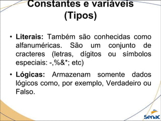 Constantes e variáveis
            (Tipos)

• Literais: Também são conhecidas como
  alfanuméricas. São um conjunto de
  cracteres (letras, dígitos ou símbolos
  especiais: -,%&*; etc)
• Lógicas: Armazenam somente dados
  lógicos como, por exemplo, Verdadeiro ou
  Falso.
 