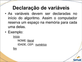 Declaração de variáveis
• As variáveis devem ser declaradas no
  início do algoritmo. Assim o computador
  reserva um espaço na memória para cada
  uma delas.
• Exemplo:
    Início
        NOME: literal
        IDADE, CEP: numérico
    fim
 