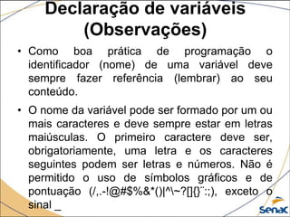 Declaração de variáveis
         (Observações)
• Como boa prática de programação o
  identificador (nome) de uma variável deve
  sempre fazer referência (lembrar) ao seu
  conteúdo.
• O nome da variável pode ser formado por um ou
  mais caracteres e deve sempre estar em letras
  maiúsculas. O primeiro caractere deve ser,
  obrigatoriamente, uma letra e os caracteres
  seguintes podem ser letras e números. Não é
  permitido o uso de símbolos gráficos e de
  pontuação (/,.-!@#$%&*()|^~?[]{}¨:;), exceto o
  sinal _
 