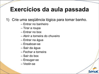 Exercícios da aula passada
1) Crie uma seqüência lógica para tomar banho.
        – Entrar no banheiro
        – Tirar a roupa
        – Entrar no box
        – Abrir a torneira do chuveiro
        – Entrar na água
        – Ensaboar-se
        – Sair da água
        – Fechar a torneira
        – Sair do box
        – Enxugar-se
        – Vestir-se
 