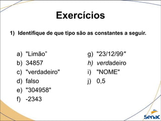 Exercícios
1) Identifique de que tipo são as constantes a seguir.


  a)   "Limão”                g)   "23/12/99"
  b)   34857                  h)   verdadeiro
  c)   "verdadeiro"           i)   "NOME"
  d)   falso                  j)   0,5
  e)   "304958"
  f)   -2343
 