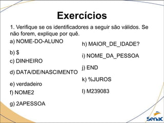 Exercícios
1. Verifique se os identificadores a seguir são válidos. Se
não forem, explique por quê.
a) NOME-DO-ALUNO                h) MAIOR_DE_IDADE?
b) $
                              i) NOME_DA_PESSOA
c) DINHEIRO
                              j) END
d) DATA/DE/NASCIMENTO
                              k) %JUROS
e) verdadeiro
f) NOME2                      l) M239083

g) 2APESSOA
 