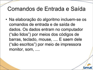 Comandos de Entrada e Saída
• Na elaboração do algoritmo incluem-se os
  comandos de entrada e de saída de
  dados. Os dados entram no computador
  (“são lidos”) por meios dos códigos de
  barras, teclado, mouse, .... E saem dele
  (“são escritos”) por meio de impressora
  monitor, som, ....
 