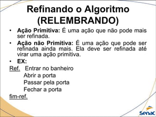 Refinando o Algoritmo
        (RELEMBRANDO)
• Ação Primitiva: É uma ação que não pode mais
   ser refinada.
• Ação não Primitiva: É uma ação que pode ser
   refinada ainda mais. Ela deve ser refinada até
   virar uma ação primitiva.
• EX:
Ref. Entrar no banheiro
      Abrir a porta
      Passar pela porta
      Fechar a porta
fim-ref.
 