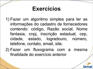 Exercícios
1) Fazer um algoritmo simples para ler as
   informações do cadastro de fornecedores
   contendo: código, Razão social, Nome
   fantasia, cnpj, inscrição estadual, cep,
   cidade, estado, logradouro, número,
   telefone, contato, email, site.
2) Fazer um fluxograma com a mesma
   finalidade do exercício anterior
 