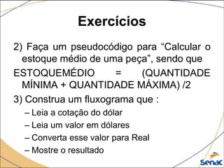 Exercícios
2) Faça um pseudocódigo para “Calcular o
  estoque médio de uma peça”, sendo que
ESTOQUEMÉDIO          =    (QUANTIDADE
  MÍNIMA + QUANTIDADE MÁXIMA) /2
3) Construa um fluxograma que :
  – Leia a cotação do dólar
  – Leia um valor em dólares
  – Converta esse valor para Real
  – Mostre o resultado
 