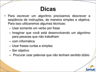 Dicas
• Para escrever um algoritmo precisamos descrever a
  seqüência de instruções, de maneira simples e objetiva.
  Para isso utilizaremos algumas técnicas:
   – Usar somente um verbo por frase
   – Imaginar que você está desenvolvendo um algoritmo
     para pessoas que não trabalham
   – com informática
   – Usar frases curtas e simples
   – Ser objetivo
   – Procurar usar palavras que não tenham sentido dúbio
 