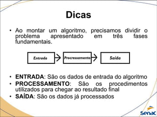 Dicas
• Ao montar um algoritmo, precisamos dividir o
  problema    apresentado  em     três   fases
  fundamentais.




• ENTRADA: São os dados de entrada do algoritmo
• PROCESSAMENTO: São os procedimentos
  utilizados para chegar ao resultado final
• SAÍDA: São os dados já processados
 
