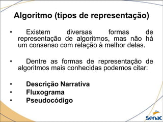 Algoritmo (tipos de representação)
•       Existem    diversas     formas       de
     representação de algoritmos, mas não há
     um consenso com relação à melhor delas.

•       Dentre as formas de representação de
     algoritmos mais conhecidas podemos citar:

•      Descrição Narrativa
•      Fluxograma
•      Pseudocódigo
 