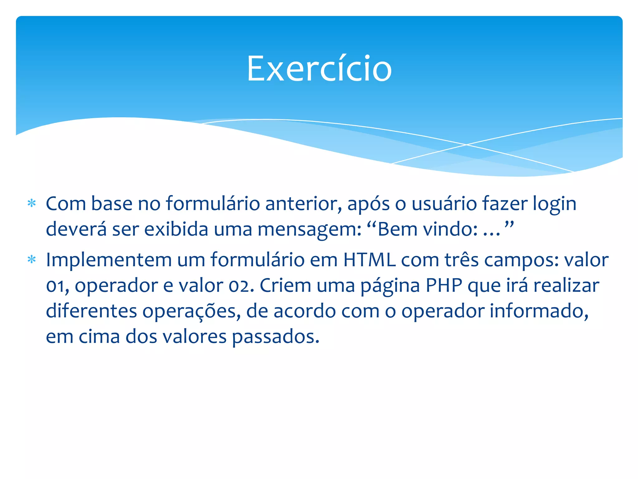 Exercício


Com base no formulário anterior, após o usuário fazer login
deverá ser exibida uma mensagem: “Bem vindo: …”
Implementem um formulário em HTML com três campos: valor
01, operador e valor 02. Criem uma página PHP que irá realizar
diferentes operações, de acordo com o operador informado,
em cima dos valores passados.
 