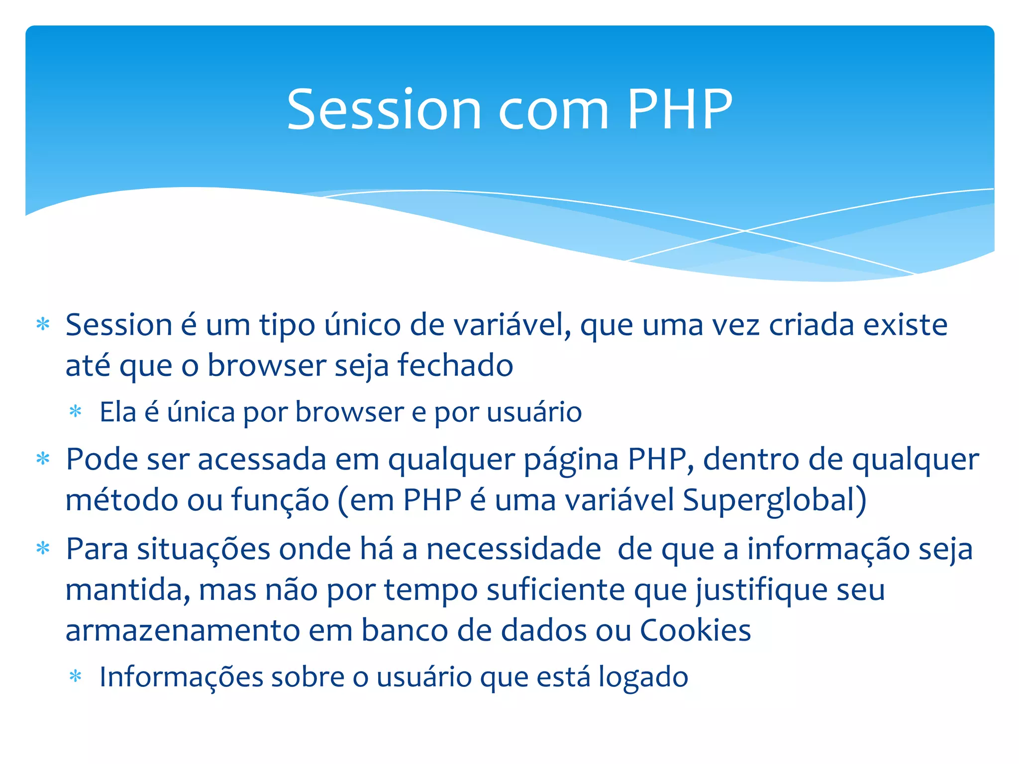 Session com PHP


Session é um tipo único de variável, que uma vez criada existe
até que o browser seja fechado
  Ela é única por browser e por usuário
Pode ser acessada em qualquer página PHP, dentro de qualquer
método ou função (em PHP é uma variável Superglobal)
Para situações onde há a necessidade de que a informação seja
mantida, mas não por tempo suficiente que justifique seu
armazenamento em banco de dados ou Cookies
  Informações sobre o usuário que está logado
 