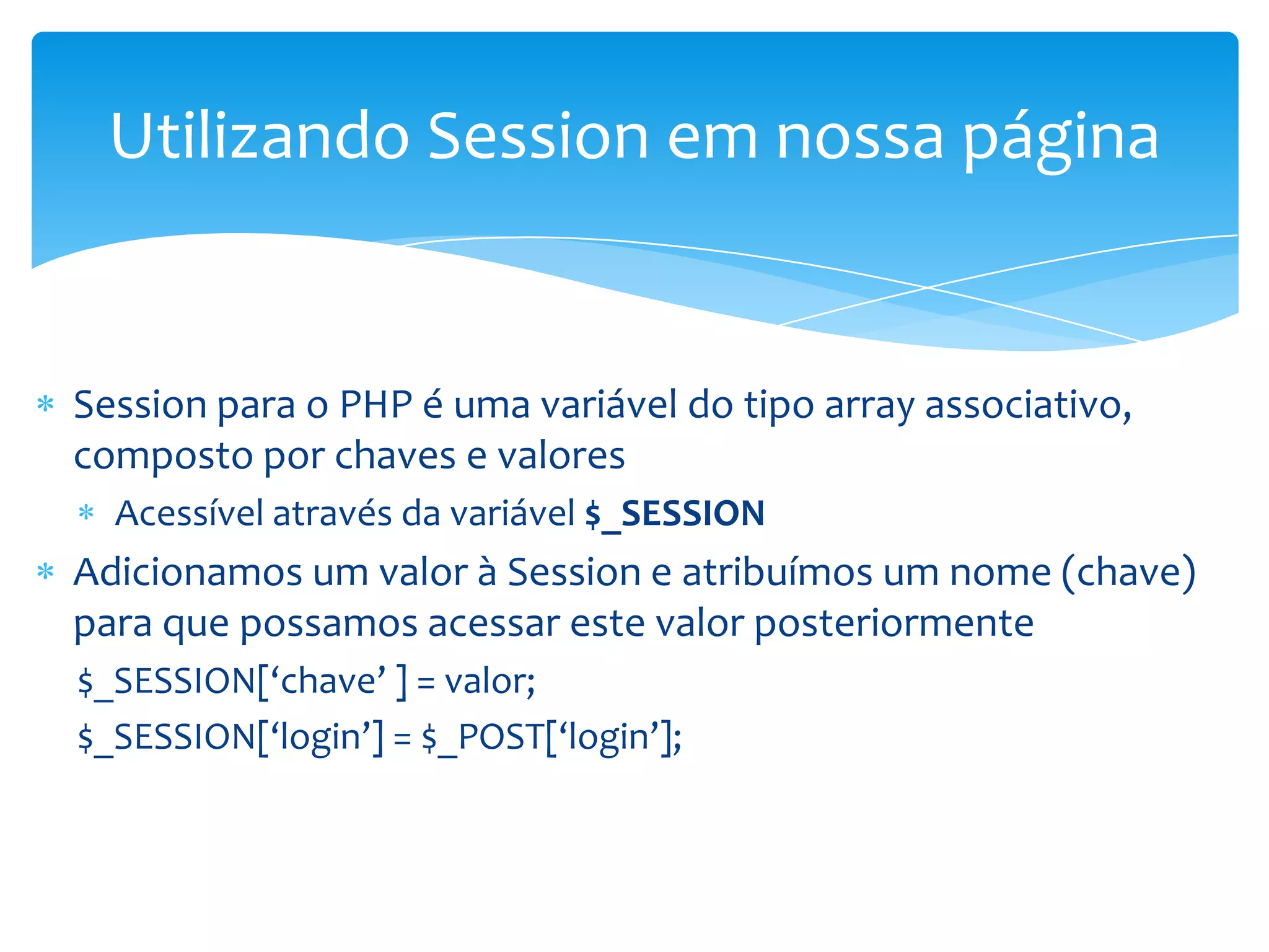Utilizando Session em nossa página


Session para o PHP é uma variável do tipo array associativo,
composto por chaves e valores
  Acessível através da variável $_SESSION
Adicionamos um valor à Session e atribuímos um nome (chave)
para que possamos acessar este valor posteriormente
$_SESSION[‘chave’ ] = valor;
$_SESSION[‘login’] = $_POST[‘login’];
 