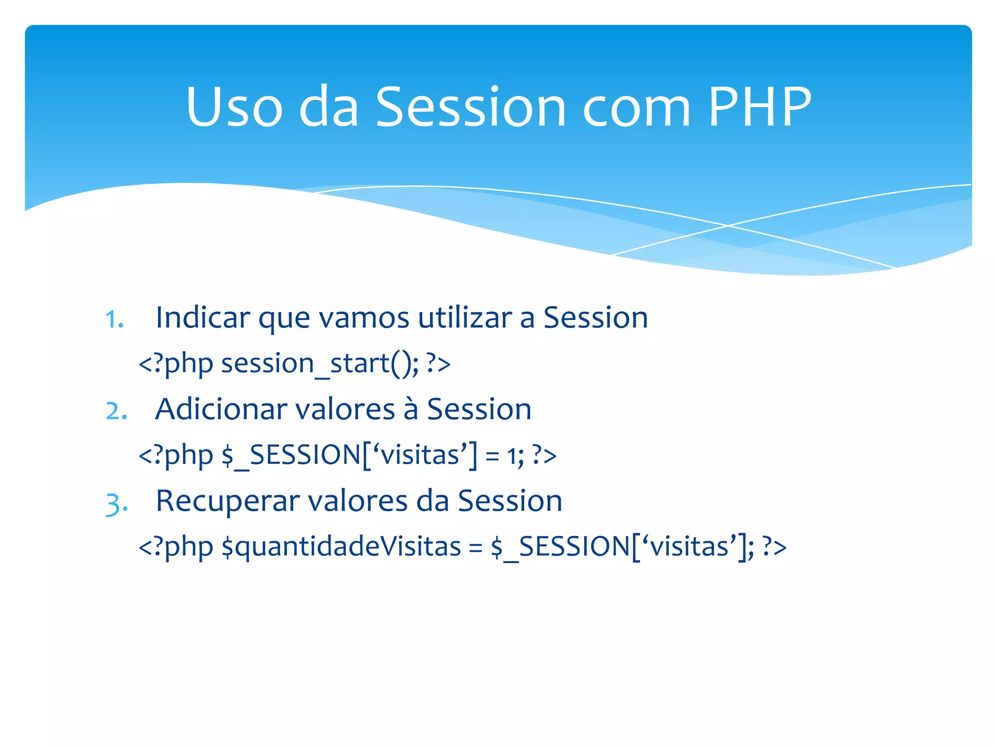 Uso da Session com PHP


1. Indicar que vamos utilizar a Session
  <?php session_start(); ?>
2. Adicionar valores à Session
  <?php $_SESSION[‘visitas’] = 1; ?>
3. Recuperar valores da Session
  <?php $quantidadeVisitas = $_SESSION[‘visitas’]; ?>
 