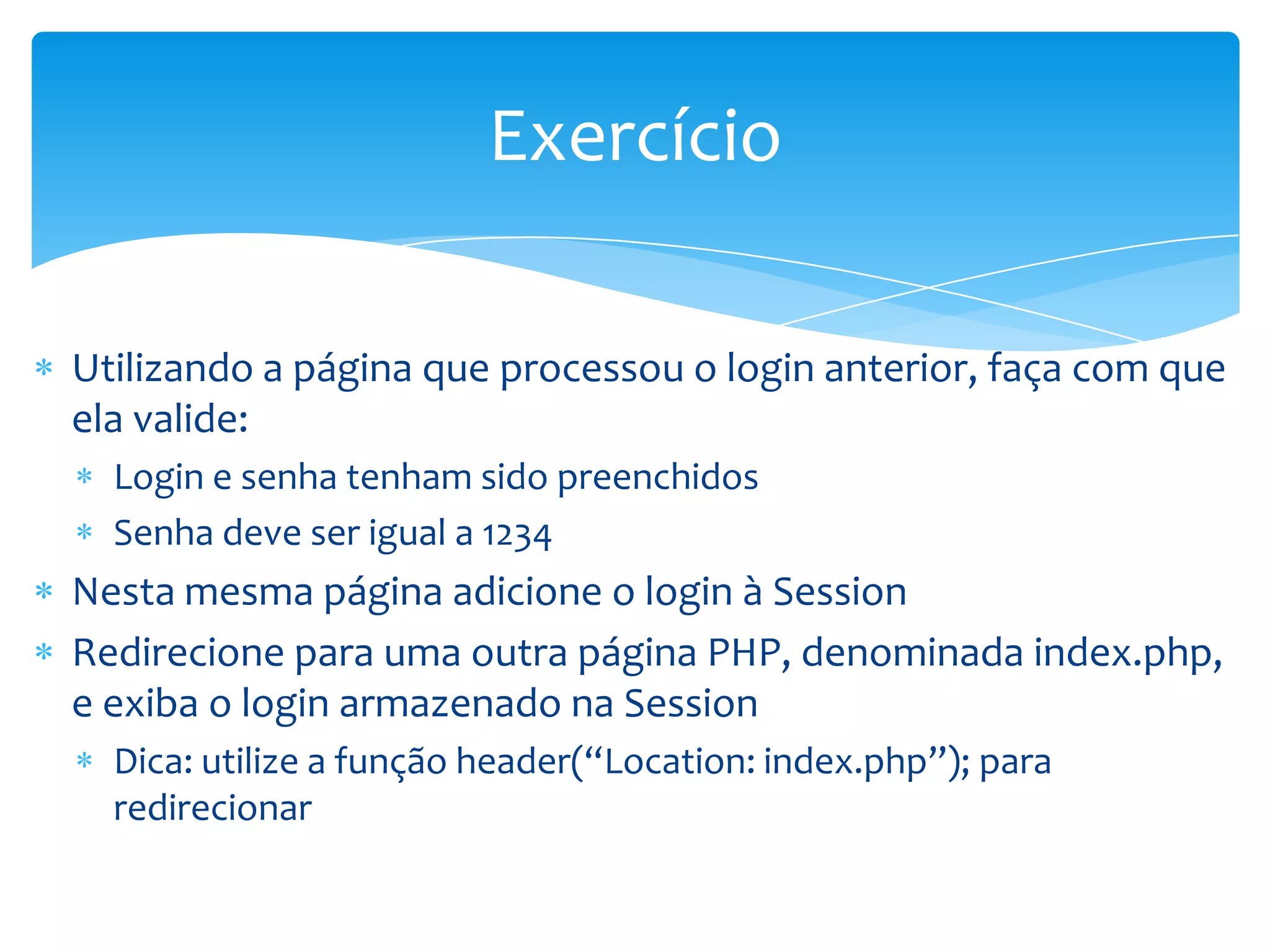 Exercício

Utilizando a página que processou o login anterior, faça com que
ela valide:
  Login e senha tenham sido preenchidos
  Senha deve ser igual a 1234
Nesta mesma página adicione o login à Session
Redirecione para uma outra página PHP, denominada index.php,
e exiba o login armazenado na Session
  Dica: utilize a função header(“Location: index.php”); para
  redirecionar
 