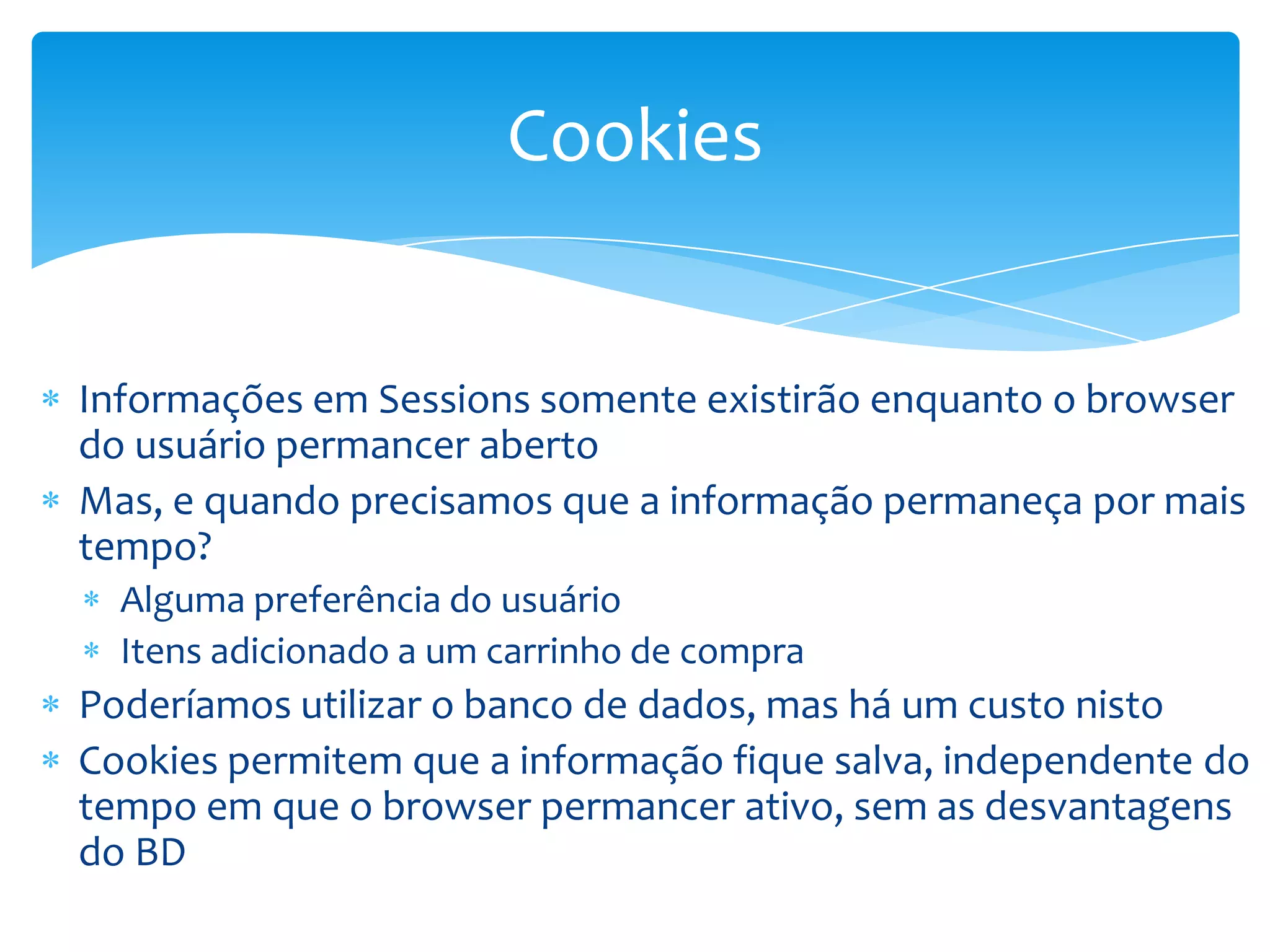 Cookies


Informações em Sessions somente existirão enquanto o browser
do usuário permancer aberto
Mas, e quando precisamos que a informação permaneça por mais
tempo?
  Alguma preferência do usuário
  Itens adicionado a um carrinho de compra
Poderíamos utilizar o banco de dados, mas há um custo nisto
Cookies permitem que a informação fique salva, independente do
tempo em que o browser permancer ativo, sem as desvantagens
do BD
 