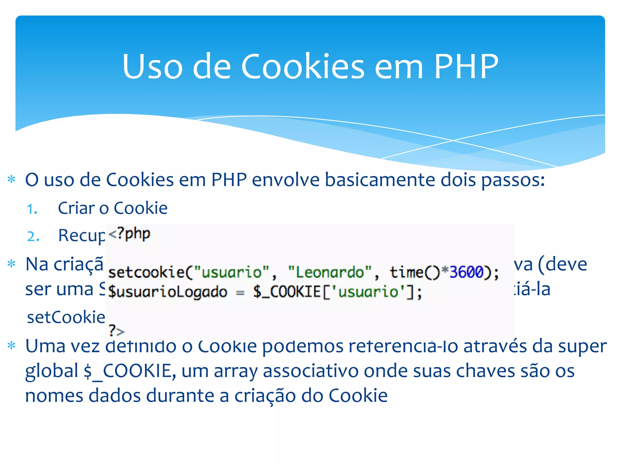 Uso de Cookies em PHP

O uso de Cookies em PHP envolve basicamente dois passos:
1. Criar o Cookie
2. Recuperar o valor do Cookie
Na criação do cookie indicamos qual informação será salva (deve
ser uma String) e criamos um identificador para referenciá-la
setCookie(nome, valor, tempo_expira)
Uma vez definido o Cookie podemos referenciá-lo através da super
global $_COOKIE, um array associativo onde suas chaves são os
nomes dados durante a criação do Cookie
 