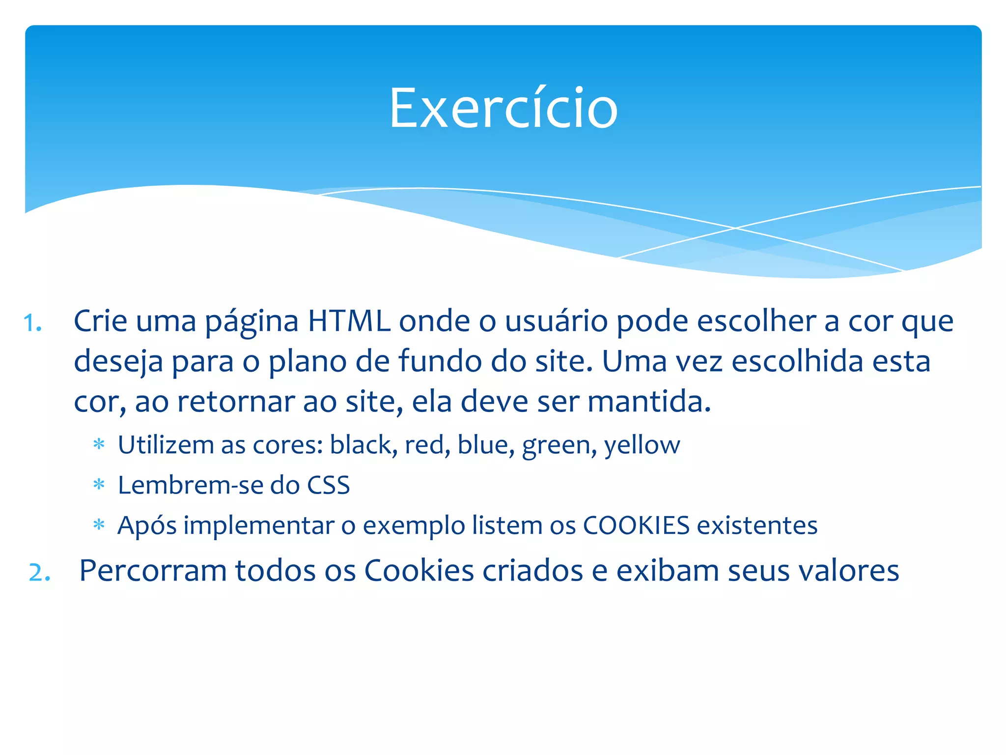Exercício


1. Crie uma página HTML onde o usuário pode escolher a cor que
   deseja para o plano de fundo do site. Uma vez escolhida esta
   cor, ao retornar ao site, ela deve ser mantida.
      Utilizem as cores: black, red, blue, green, yellow
      Lembrem-se do CSS
      Após implementar o exemplo listem os COOKIES existentes
2. Percorram todos os Cookies criados e exibam seus valores
 