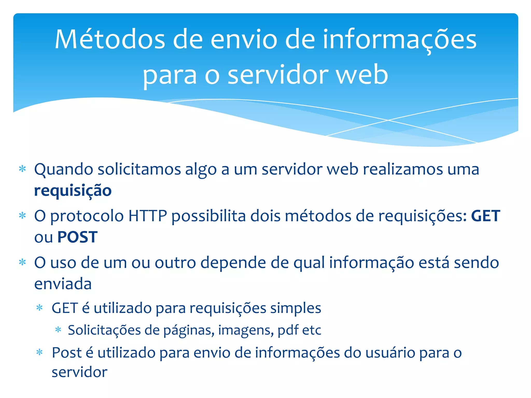 Métodos de envio de informações
       para o servidor web


Quando solicitamos algo a um servidor web realizamos uma
requisição
O protocolo HTTP possibilita dois métodos de requisições: GET
ou POST
O uso de um ou outro depende de qual informação está sendo
enviada
  GET é utilizado para requisições simples
    Solicitações de páginas, imagens, pdf etc
  Post é utilizado para envio de informações do usuário para o
  servidor
 