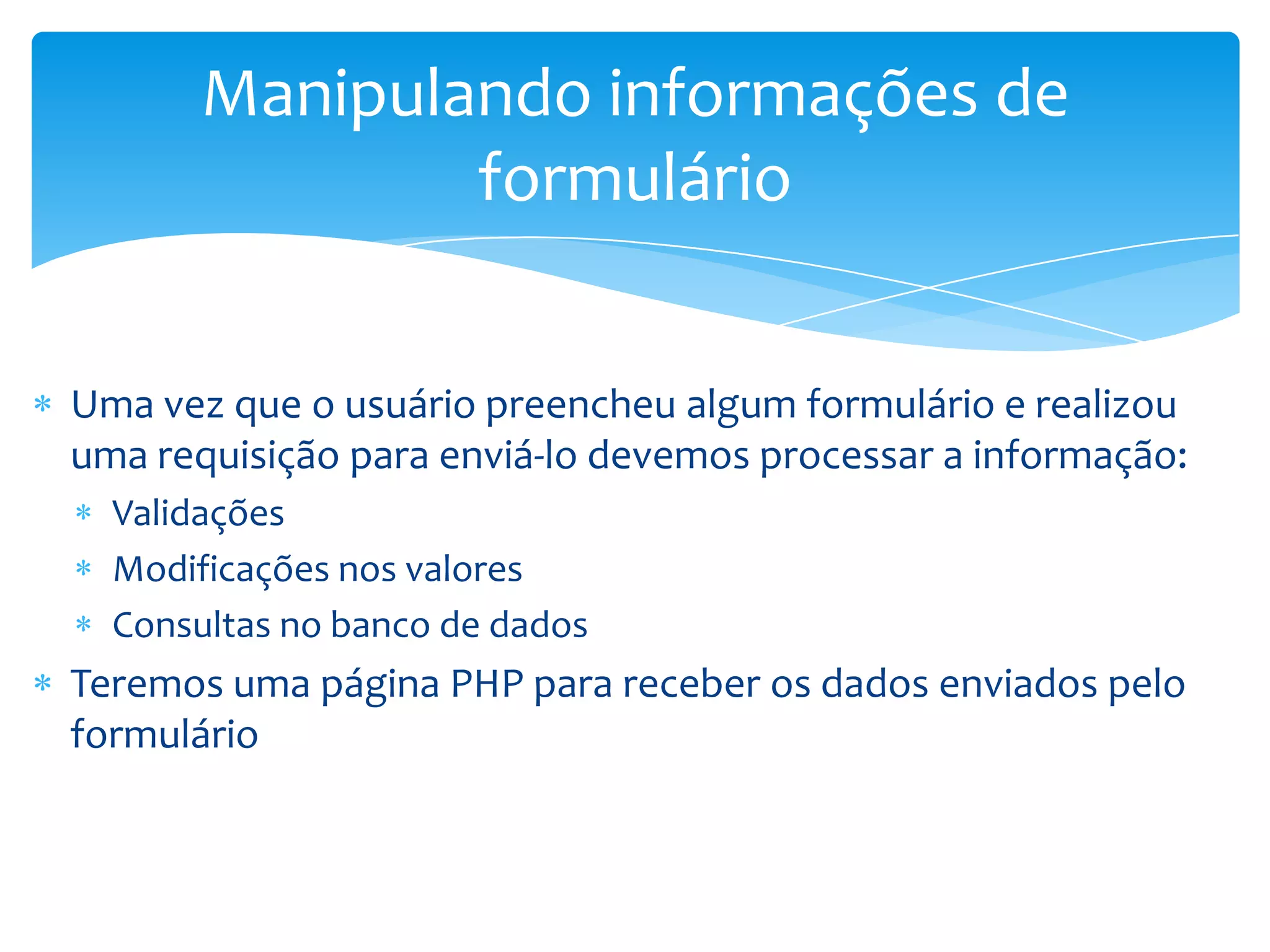 Manipulando informações de
               formulário


Uma vez que o usuário preencheu algum formulário e realizou
uma requisição para enviá-lo devemos processar a informação:
  Validações
  Modificações nos valores
  Consultas no banco de dados
Teremos uma página PHP para receber os dados enviados pelo
formulário
 