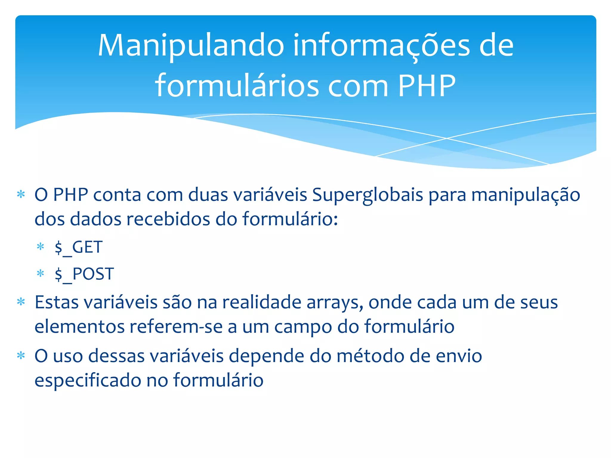 Manipulando informações de
          formulários com PHP


O PHP conta com duas variáveis Superglobais para manipulação
dos dados recebidos do formulário:
  $_GET
  $_POST
Estas variáveis são na realidade arrays, onde cada um de seus
elementos referem-se a um campo do formulário
O uso dessas variáveis depende do método de envio
especificado no formulário
 