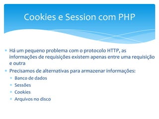 Cookies e Session com PHP


Há um pequeno problema com o protocolo HTTP, as
informações de requisições existem apenas entre uma requisição
e outra
Precisamos de alternativas para armazenar informações:
  Banco de dados
  Sessões
  Cookies
  Arquivos no disco
 