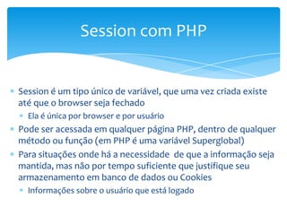 Session com PHP


Session é um tipo único de variável, que uma vez criada existe
até que o browser seja fechado
  Ela é única por browser e por usuário
Pode ser acessada em qualquer página PHP, dentro de qualquer
método ou função (em PHP é uma variável Superglobal)
Para situações onde há a necessidade de que a informação seja
mantida, mas não por tempo suficiente que justifique seu
armazenamento em banco de dados ou Cookies
  Informações sobre o usuário que está logado
 