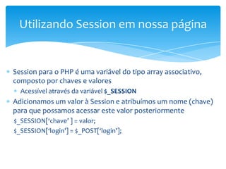 Utilizando Session em nossa página


Session para o PHP é uma variável do tipo array associativo,
composto por chaves e valores
  Acessível através da variável $_SESSION
Adicionamos um valor à Session e atribuímos um nome (chave)
para que possamos acessar este valor posteriormente
$_SESSION[‘chave’ ] = valor;
$_SESSION[‘login’] = $_POST[‘login’];
 