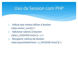 Uso da Session com PHP


1. Indicar que vamos utilizar a Session
  <?php session_start(); ?>
2. Adicionar valores à Session
  <?php $_SESSION[‘visitas’] = 1; ?>
3. Recuperar valores da Session
  <?php $quantidadeVisitas = $_SESSION[‘visitas’]; ?>
 