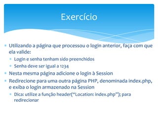 Exercício

Utilizando a página que processou o login anterior, faça com que
ela valide:
  Login e senha tenham sido preenchidos
  Senha deve ser igual a 1234
Nesta mesma página adicione o login à Session
Redirecione para uma outra página PHP, denominada index.php,
e exiba o login armazenado na Session
  Dica: utilize a função header(“Location: index.php”); para
  redirecionar
 