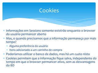Cookies


Informações em Sessions somente existirão enquanto o browser
do usuário permancer aberto
Mas, e quando precisamos que a informação permaneça por mais
tempo?
  Alguma preferência do usuário
  Itens adicionado a um carrinho de compra
Poderíamos utilizar o banco de dados, mas há um custo nisto
Cookies permitem que a informação fique salva, independente do
tempo em que o browser permancer ativo, sem as desvantagens
do BD
 