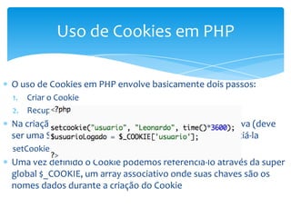 Uso de Cookies em PHP

O uso de Cookies em PHP envolve basicamente dois passos:
1. Criar o Cookie
2. Recuperar o valor do Cookie
Na criação do cookie indicamos qual informação será salva (deve
ser uma String) e criamos um identificador para referenciá-la
setCookie(nome, valor, tempo_expira)
Uma vez definido o Cookie podemos referenciá-lo através da super
global $_COOKIE, um array associativo onde suas chaves são os
nomes dados durante a criação do Cookie
 