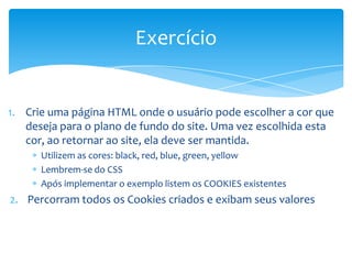 Exercício


1. Crie uma página HTML onde o usuário pode escolher a cor que
   deseja para o plano de fundo do site. Uma vez escolhida esta
   cor, ao retornar ao site, ela deve ser mantida.
      Utilizem as cores: black, red, blue, green, yellow
      Lembrem-se do CSS
      Após implementar o exemplo listem os COOKIES existentes
2. Percorram todos os Cookies criados e exibam seus valores
 