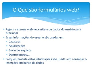 O Que são formulários web?


Alguns sistemas web necessitam de dados do usuário para
funcionar
Essas Informações do usuário são usadas em:
  Cadastros
   Atualizações
   Envio de arquivos
   Dentre outros…
Frequentemente estas informações são usadas em consultas o
inserções em banco de dados
 