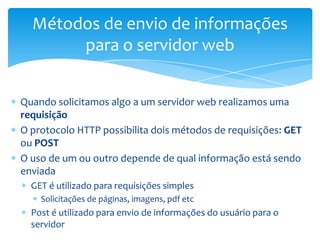 Métodos de envio de informações
       para o servidor web


Quando solicitamos algo a um servidor web realizamos uma
requisição
O protocolo HTTP possibilita dois métodos de requisições: GET
ou POST
O uso de um ou outro depende de qual informação está sendo
enviada
  GET é utilizado para requisições simples
    Solicitações de páginas, imagens, pdf etc
  Post é utilizado para envio de informações do usuário para o
  servidor
 