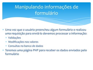 Manipulando informações de
               formulário


Uma vez que o usuário preencheu algum formulário e realizou
uma requisição para enviá-lo devemos processar a informação:
  Validações
  Modificações nos valores
  Consultas no banco de dados
Teremos uma página PHP para receber os dados enviados pelo
formulário
 
