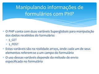 Manipulando informações de
          formulários com PHP


O PHP conta com duas variáveis Superglobais para manipulação
dos dados recebidos do formulário:
  $_GET
  $_POST
Estas variáveis são na realidade arrays, onde cada um de seus
elementos referem-se a um campo do formulário
O uso dessas variáveis depende do método de envio
especificado no formulário
 