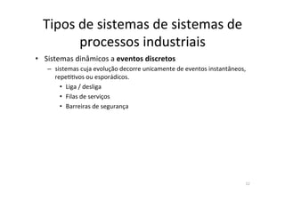 Tipos	
  de	
  sistemas	
  de	
  sistemas	
  de	
  
processos	
  industriais	
  
•  Sistemas	
  dinâmicos	
  a	
  eventos	
  discretos	
  	
  
–  sistemas	
  cuja	
  evolução	
  decorre	
  unicamente	
  de	
  eventos	
  instantâneos,	
  
repe<<vos	
  ou	
  esporádicos.	
  	
  
•  Liga	
  /	
  desliga	
  
•  Filas	
  de	
  serviços	
  
•  Barreiras	
  de	
  segurança	
  
12	
  
 