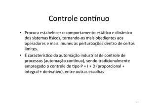 Controle	
  conknuo	
  
•  Procura	
  estabelecer	
  o	
  comportamento	
  está<co	
  e	
  dinâmico	
  
dos	
  sistemas	
  lsicos,	
  tornando-­‐os	
  mais	
  obedientes	
  aos	
  
operadores	
  e	
  mais	
  imunes	
  às	
  perturbações	
  dentro	
  de	
  certos	
  
limites.	
  	
  
•  É	
  caracterís<co	
  da	
  automação	
  industrial	
  de	
  controle	
  de	
  
processos	
  (automação	
  conknua),	
  sendo	
  tradicionalmente	
  
empregado	
  o	
  controle	
  do	
  <po	
  P	
  +	
  I	
  +	
  D	
  (proporcional	
  +	
  
integral	
  +	
  deriva<vo),	
  entre	
  outras	
  escolhas	
  
17	
  
 