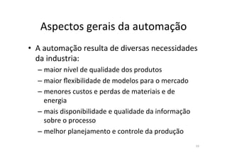 Aspectos	
  gerais	
  da	
  automação	
  
19	
  
•  A	
  automação	
  resulta	
  de	
  diversas	
  necessidades	
  
da	
  industria:	
  	
  
– maior	
  nível	
  de	
  qualidade	
  dos	
  produtos	
  	
  
– maior	
  ﬂexibilidade	
  de	
  modelos	
  para	
  o	
  mercado	
  
– menores	
  custos	
  e	
  perdas	
  de	
  materiais	
  e	
  de	
  
energia	
  
– mais	
  disponibilidade	
  e	
  qualidade	
  da	
  informação	
  
sobre	
  o	
  processo	
  
– melhor	
  planejamento	
  e	
  controle	
  da	
  produção	
  
 