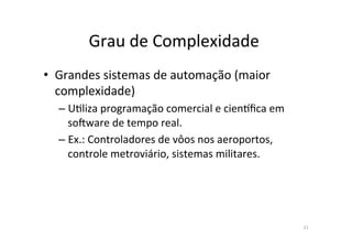 Grau	
  de	
  Complexidade	
  	
  
21	
  
•  Grandes	
  sistemas	
  de	
  automação	
  (maior	
  
complexidade)	
  
– U<liza	
  programação	
  comercial	
  e	
  cienkﬁca	
  em	
  
soqware	
  de	
  tempo	
  real.	
  
– Ex.:	
  Controladores	
  de	
  vôos	
  nos	
  aeroportos,	
  
controle	
  metroviário,	
  sistemas	
  militares.	
  
 